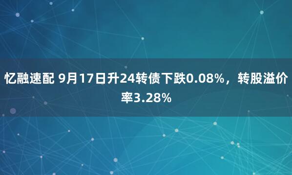 忆融速配 9月17日升24转债下跌0.08%，转股溢价率3.28%