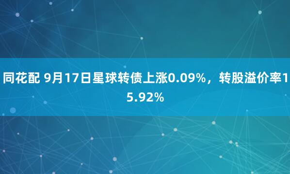 同花配 9月17日星球转债上涨0.09%，转股溢价率15.92%