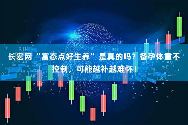 长宏网 “富态点好生养” 是真的吗？备孕体重不控制，可能越补越难怀！