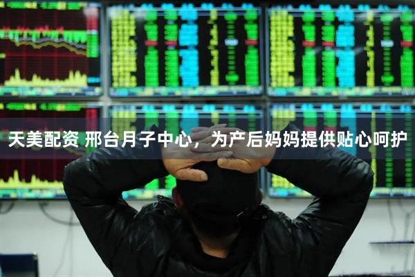 天美配资 邢台月子中心，为产后妈妈提供贴心呵护