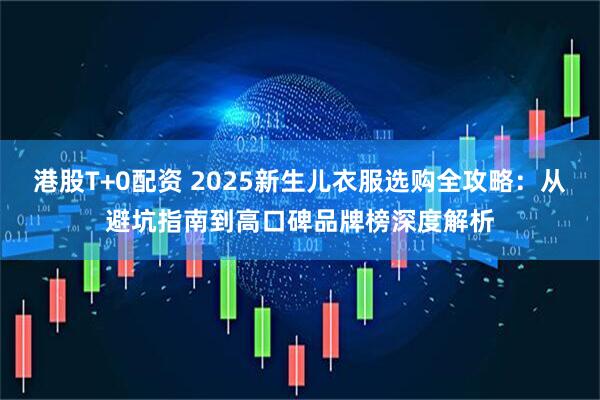 港股T+0配资 2025新生儿衣服选购全攻略：从避坑指南到高口碑品牌榜深度解析