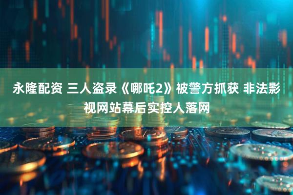 永隆配资 三人盗录《哪吒2》被警方抓获 非法影视网站幕后实控人落网