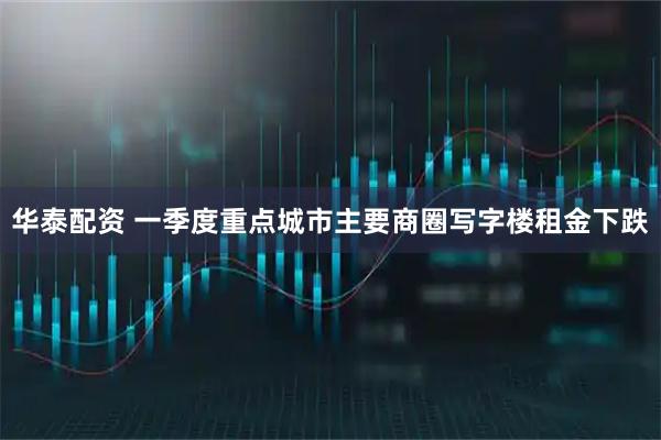 华泰配资 一季度重点城市主要商圈写字楼租金下跌