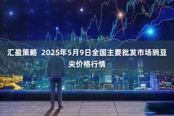汇盈策略  2025年5月9日全国主要批发市场豌豆尖价格行情