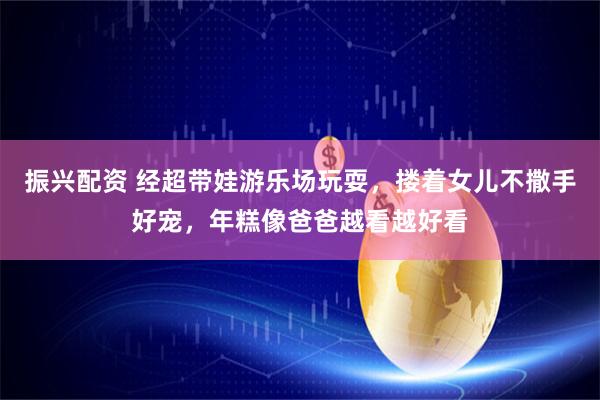 振兴配资 经超带娃游乐场玩耍，搂着女儿不撒手好宠，年糕像爸爸越看越好看