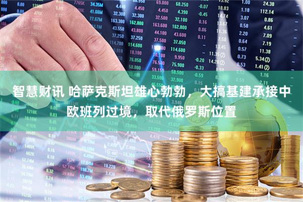 智慧财讯 哈萨克斯坦雄心勃勃，大搞基建承接中欧班列过境，取代俄罗斯位置