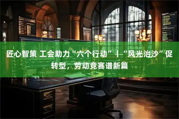 匠心智策 工会助力“六个行动”丨“风光治沙”促转型，劳动竞赛谱新篇