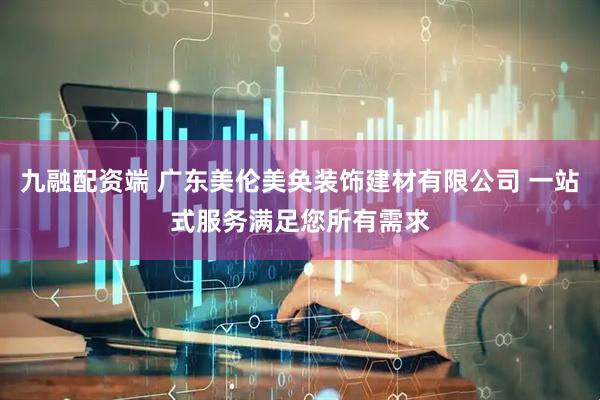 九融配资端 广东美伦美奂装饰建材有限公司 一站式服务满足您所有需求
