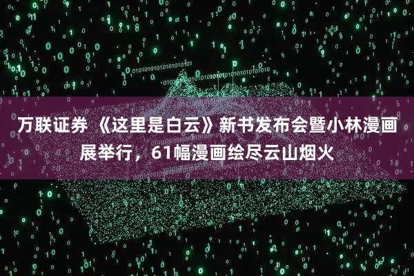 万联证券 《这里是白云》新书发布会暨小林漫画展举行，61幅漫画绘尽云山烟火