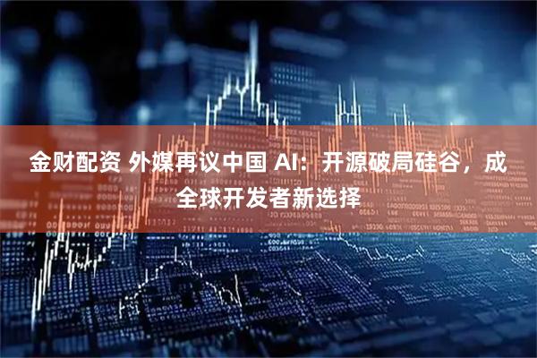 金财配资 外媒再议中国 AI：开源破局硅谷，成全球开发者新选择