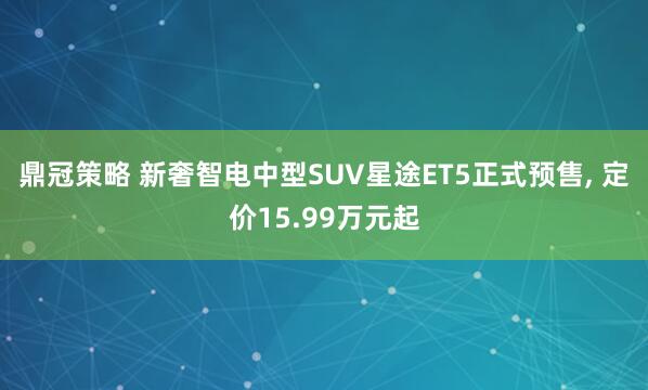 鼎冠策略 新奢智电中型SUV星途ET5正式预售, 定价15.99万元起