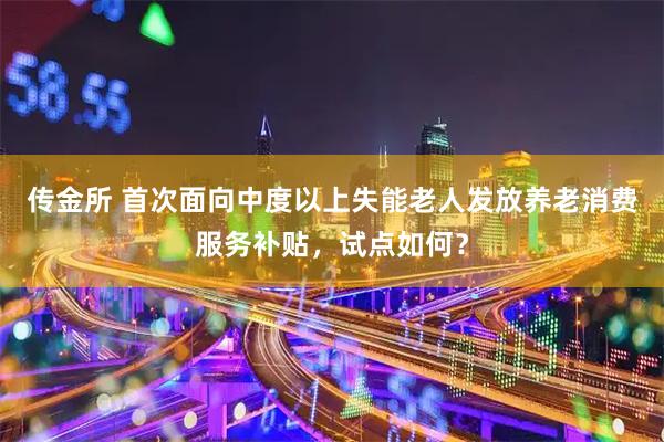 传金所 首次面向中度以上失能老人发放养老消费服务补贴，试点如何？