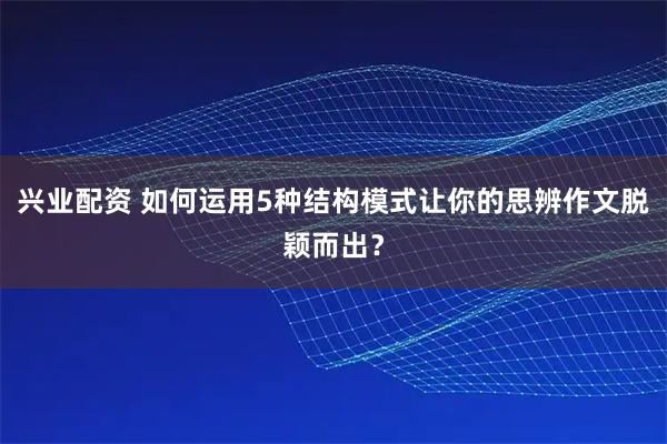 兴业配资 如何运用5种结构模式让你的思辨作文脱颖而出？