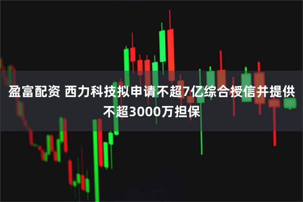 盈富配资 西力科技拟申请不超7亿综合授信并提供不超3000万担保