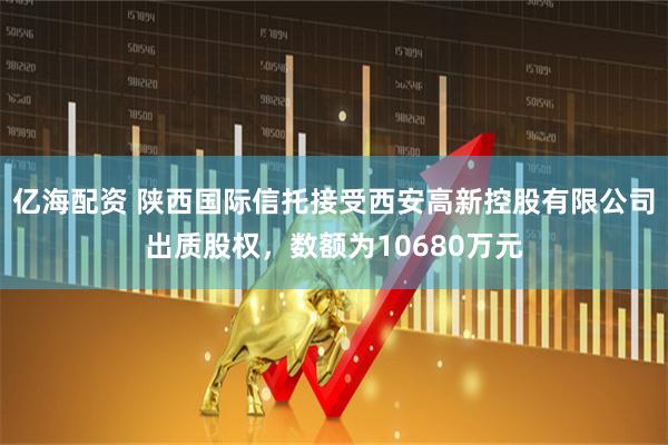 亿海配资 陕西国际信托接受西安高新控股有限公司出质股权，数额为10680万元