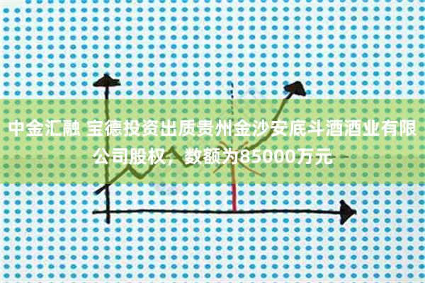 中金汇融 宝德投资出质贵州金沙安底斗酒酒业有限公司股权，数额为85000万元