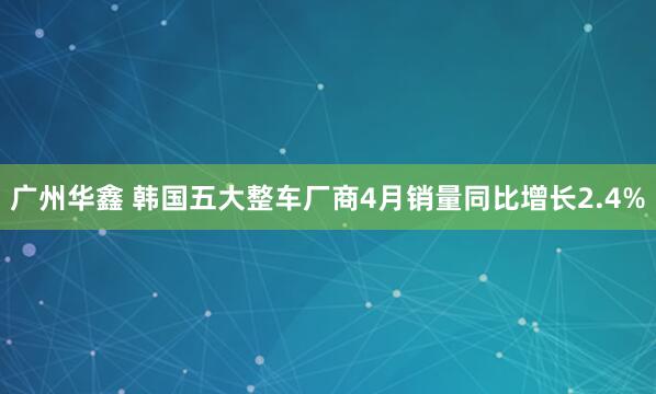 广州华鑫 韩国五大整车厂商4月销量同比增长2.4%