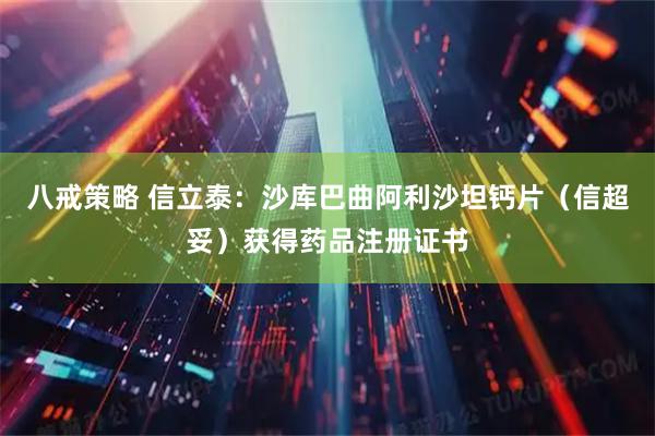 八戒策略 信立泰：沙库巴曲阿利沙坦钙片（信超妥）获得药品注册证书