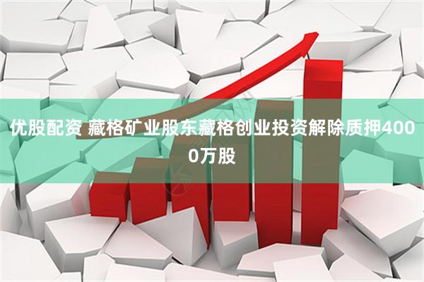 优股配资 藏格矿业股东藏格创业投资解除质押4000万股