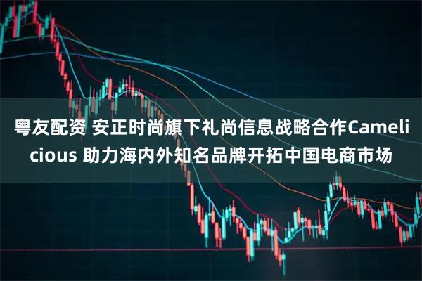 粤友配资 安正时尚旗下礼尚信息战略合作Camelicious 助力海内外知名品牌开拓中国电商市场