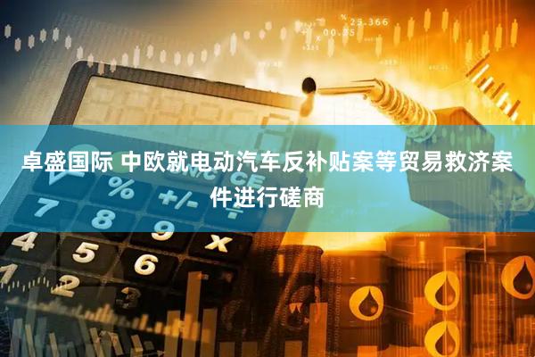 卓盛国际 中欧就电动汽车反补贴案等贸易救济案件进行磋商