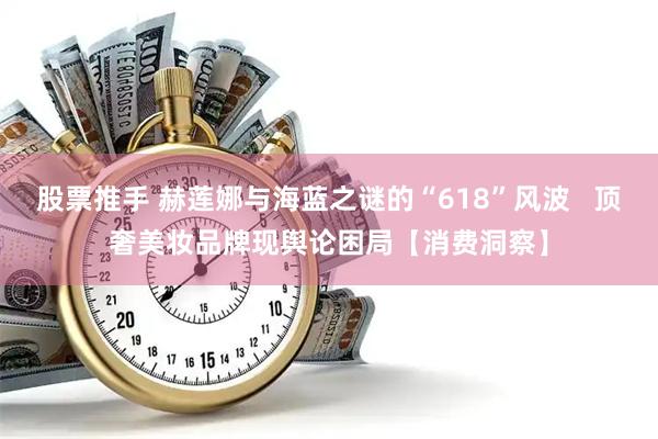 股票推手 赫莲娜与海蓝之谜的“618”风波   顶奢美妆品牌现舆论困局【消费洞察】