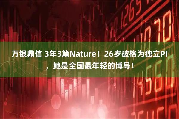 万银鼎信 3年3篇Nature！26岁破格为独立PI，她是全国最年轻的博导！