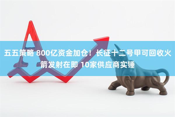 五五策略 800亿资金加仓！长征十二号甲可回收火箭发射在即 10家供应商实锤