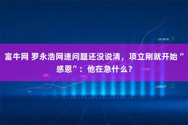 富牛网 罗永浩网速问题还没说清，项立刚就开始“感恩”：他在急什么？
