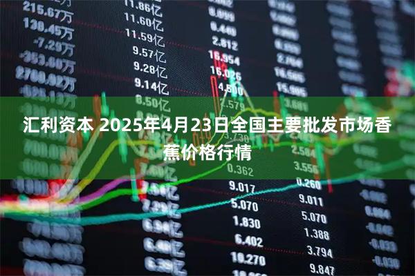 汇利资本 2025年4月23日全国主要批发市场香蕉价格行情