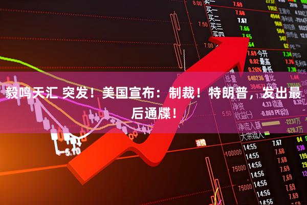 毅鸣天汇 突发！美国宣布：制裁！特朗普，发出最后通牒！