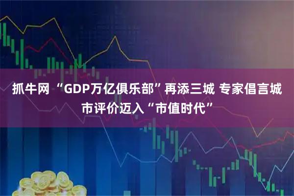 抓牛网 “GDP万亿俱乐部”再添三城 专家倡言城市评价迈入“市值时代”