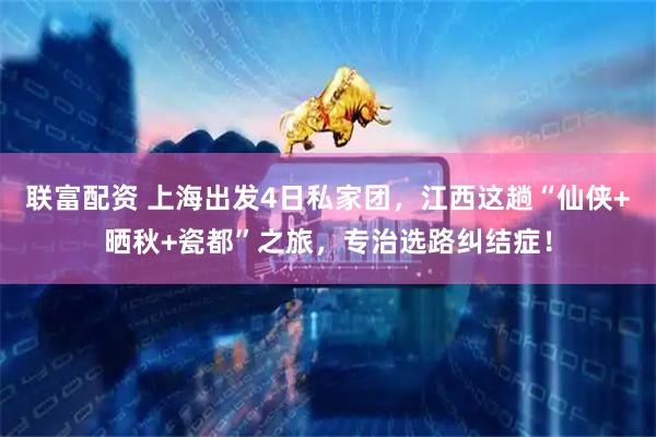 联富配资 上海出发4日私家团，江西这趟“仙侠+晒秋+瓷都”之旅，专治选路纠结症！