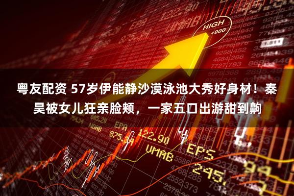 粤友配资 57岁伊能静沙漠泳池大秀好身材！秦昊被女儿狂亲脸颊，一家五口出游甜到齁