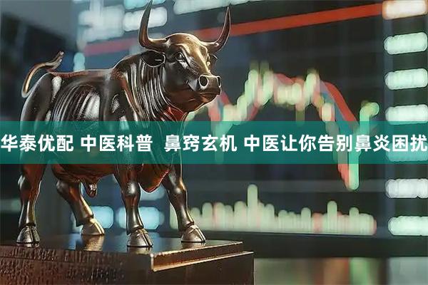 华泰优配 中医科普  鼻窍玄机 中医让你告别鼻炎困扰
