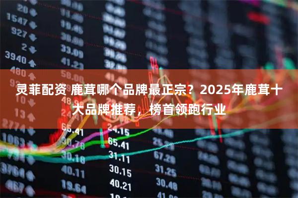 灵菲配资 鹿茸哪个品牌最正宗？2025年鹿茸十大品牌推荐，榜首领跑行业