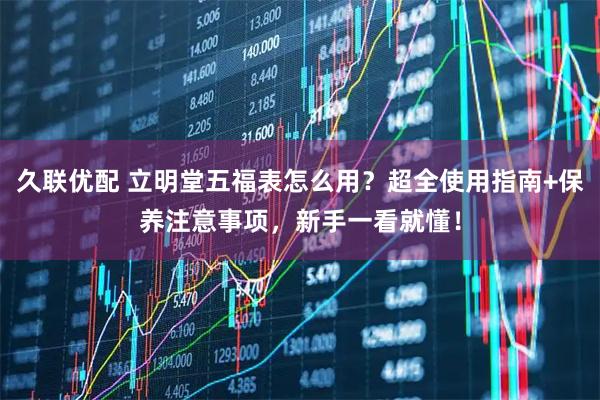 久联优配 立明堂五福表怎么用？超全使用指南+保养注意事项，新手一看就懂！