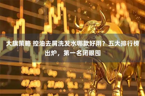 大旗策略 控油去屑洗发水哪款好用？五大排行榜出炉，第一名闭眼囤