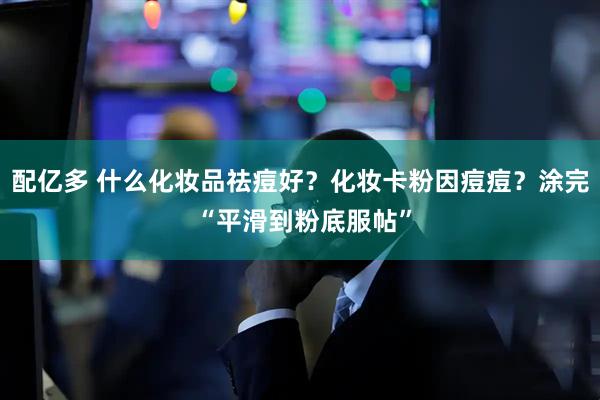 配亿多 什么化妆品祛痘好？化妆卡粉因痘痘？涂完 “平滑到粉底服帖”