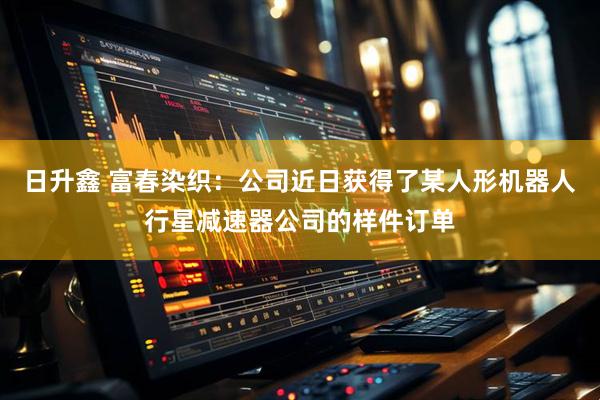 日升鑫 富春染织：公司近日获得了某人形机器人行星减速器公司的样件订单