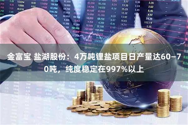 金富宝 盐湖股份：4万吨锂盐项目日产量达60—70吨，纯度稳定在997%以上