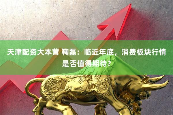 天津配资大本营 鞠磊：临近年底，消费板块行情是否值得期待？
