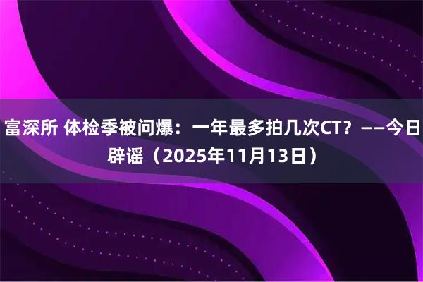 富深所 体检季被问爆：一年最多拍几次CT？——今日辟谣（2025年11月13日）