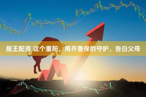 股王配资 这个重阳，用齐鲁保的守护，告白父母