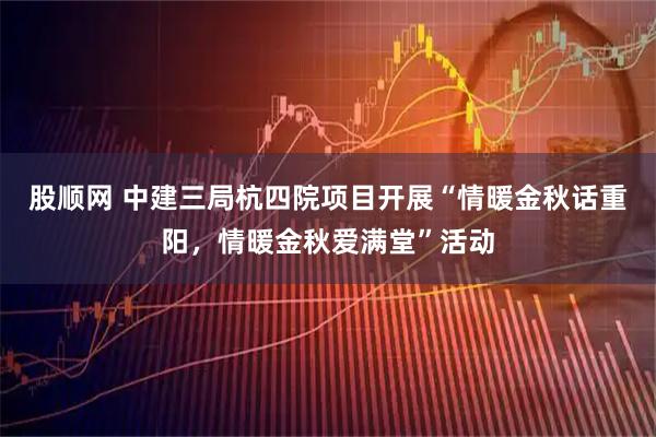 股顺网 中建三局杭四院项目开展“情暖金秋话重阳，情暖金秋爱满堂”活动