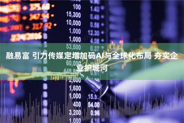 融易富 引力传媒定增加码AI与全球化布局 夯实企业护城河