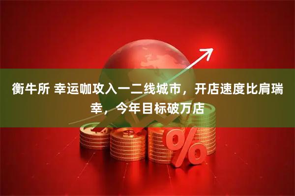 衡牛所 幸运咖攻入一二线城市，开店速度比肩瑞幸，今年目标破万店