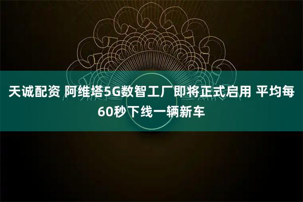 天诚配资 阿维塔5G数智工厂即将正式启用 平均每60秒下线一辆新车